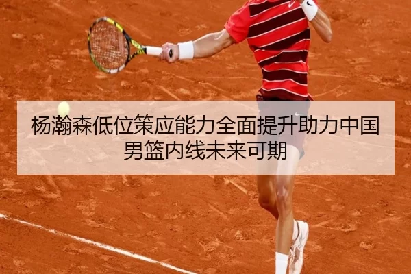 杨瀚森低位策应能力全面提升助力中国男篮内线未来可期